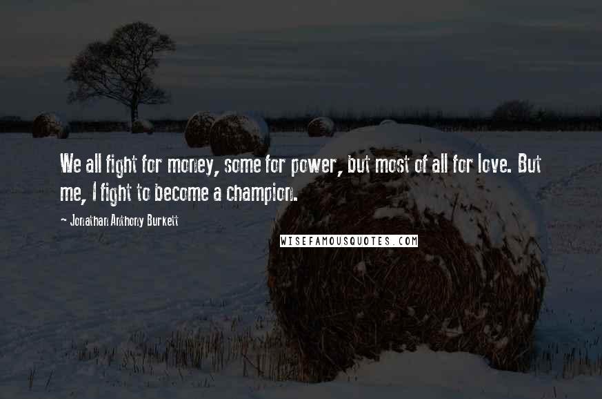 Jonathan Anthony Burkett Quotes: We all fight for money, some for power, but most of all for love. But me, I fight to become a champion.