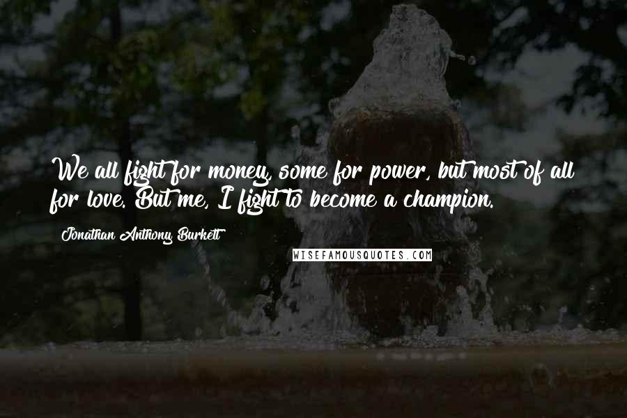 Jonathan Anthony Burkett Quotes: We all fight for money, some for power, but most of all for love. But me, I fight to become a champion.