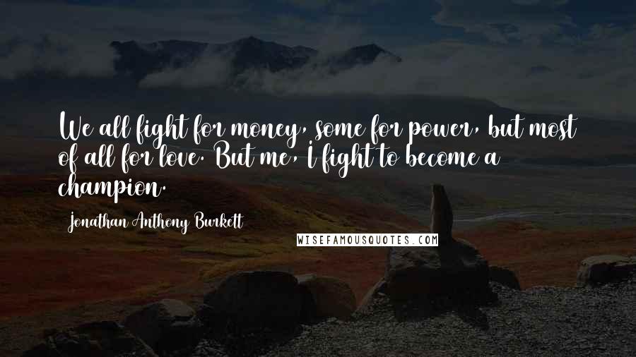 Jonathan Anthony Burkett Quotes: We all fight for money, some for power, but most of all for love. But me, I fight to become a champion.