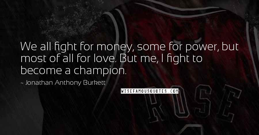 Jonathan Anthony Burkett Quotes: We all fight for money, some for power, but most of all for love. But me, I fight to become a champion.