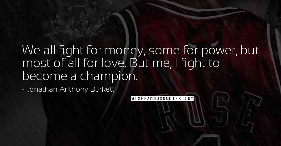 Jonathan Anthony Burkett Quotes: We all fight for money, some for power, but most of all for love. But me, I fight to become a champion.