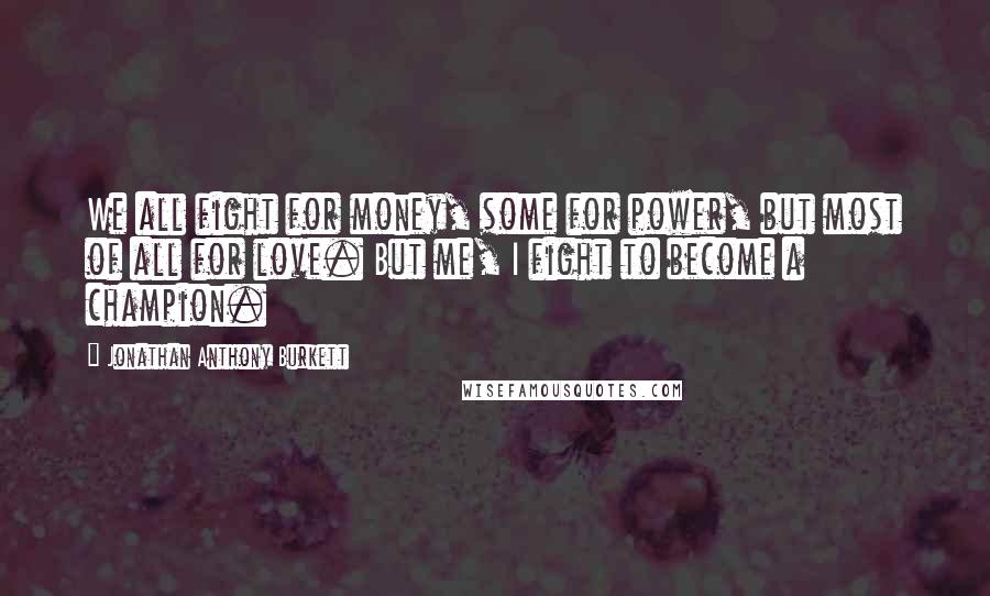 Jonathan Anthony Burkett Quotes: We all fight for money, some for power, but most of all for love. But me, I fight to become a champion.