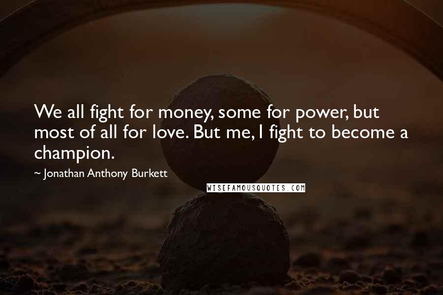 Jonathan Anthony Burkett Quotes: We all fight for money, some for power, but most of all for love. But me, I fight to become a champion.