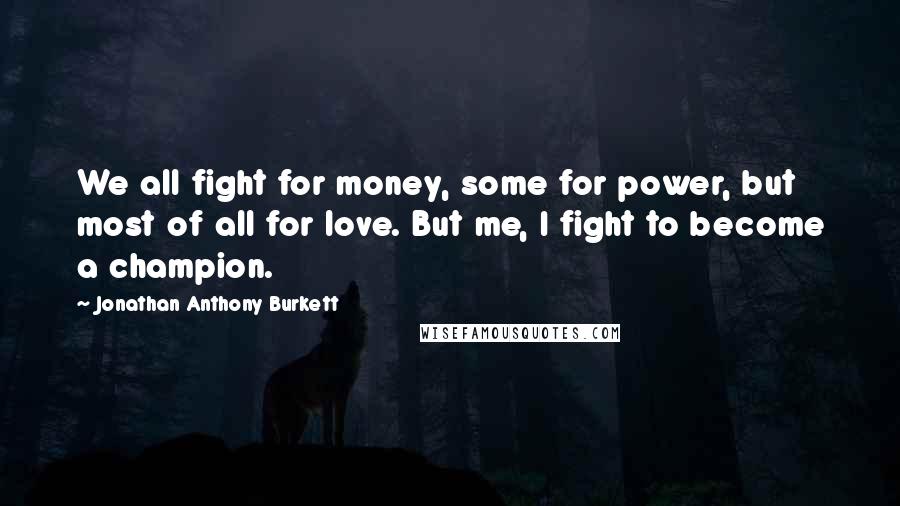 Jonathan Anthony Burkett Quotes: We all fight for money, some for power, but most of all for love. But me, I fight to become a champion.