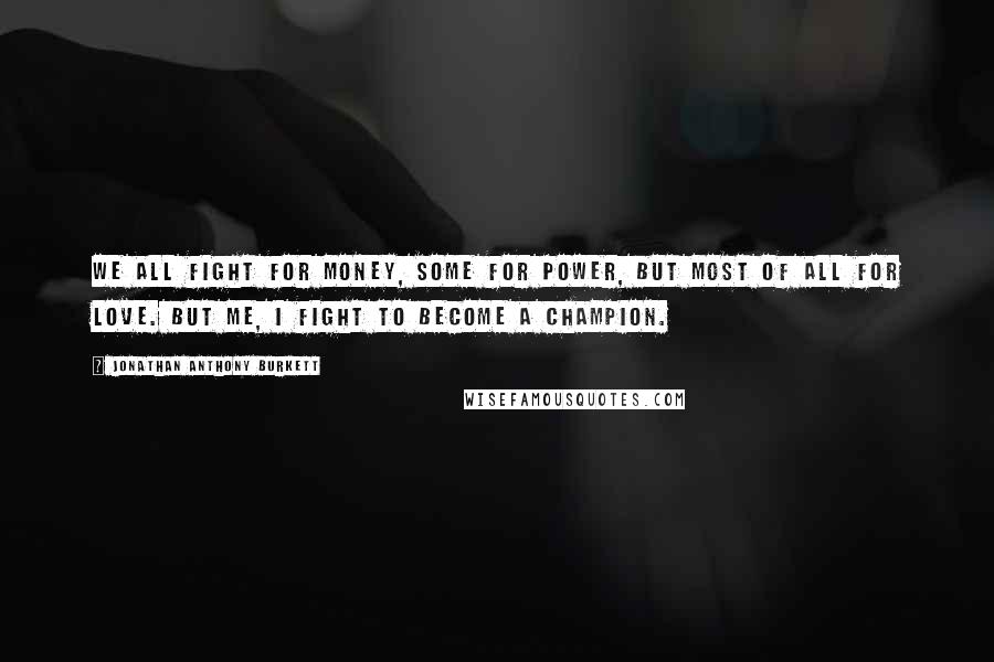 Jonathan Anthony Burkett Quotes: We all fight for money, some for power, but most of all for love. But me, I fight to become a champion.