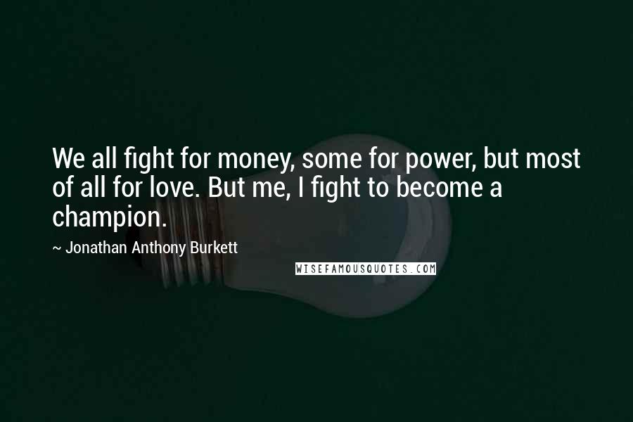 Jonathan Anthony Burkett Quotes: We all fight for money, some for power, but most of all for love. But me, I fight to become a champion.