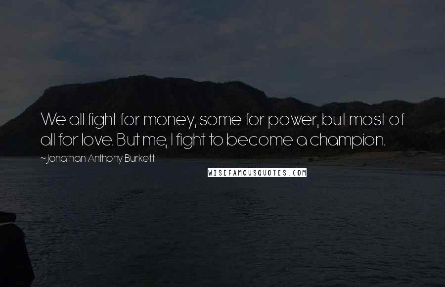 Jonathan Anthony Burkett Quotes: We all fight for money, some for power, but most of all for love. But me, I fight to become a champion.