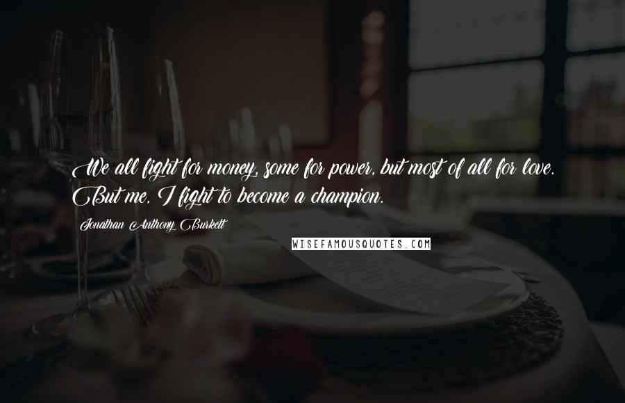 Jonathan Anthony Burkett Quotes: We all fight for money, some for power, but most of all for love. But me, I fight to become a champion.