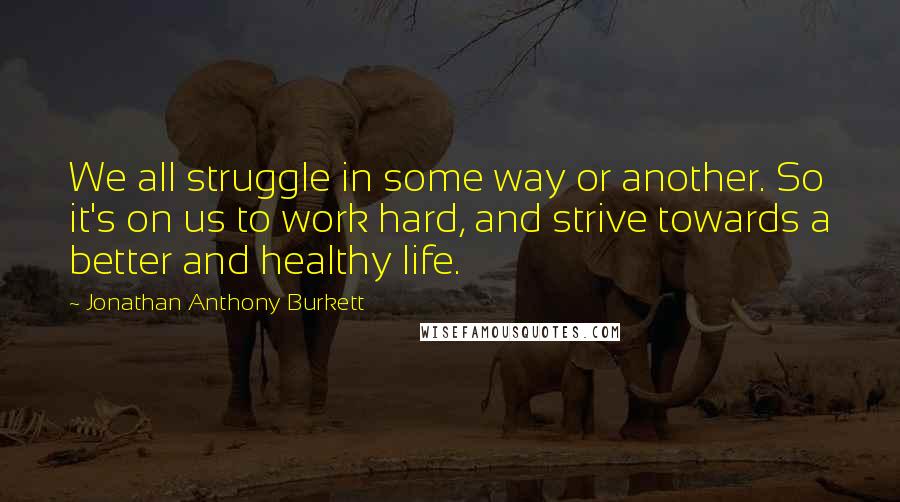 Jonathan Anthony Burkett Quotes: We all struggle in some way or another. So it's on us to work hard, and strive towards a better and healthy life.