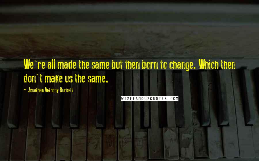 Jonathan Anthony Burkett Quotes: We're all made the same but then born to change. Which then don't make us the same.