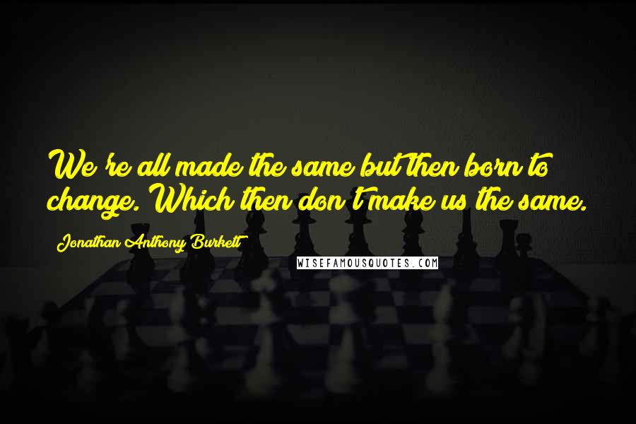 Jonathan Anthony Burkett Quotes: We're all made the same but then born to change. Which then don't make us the same.