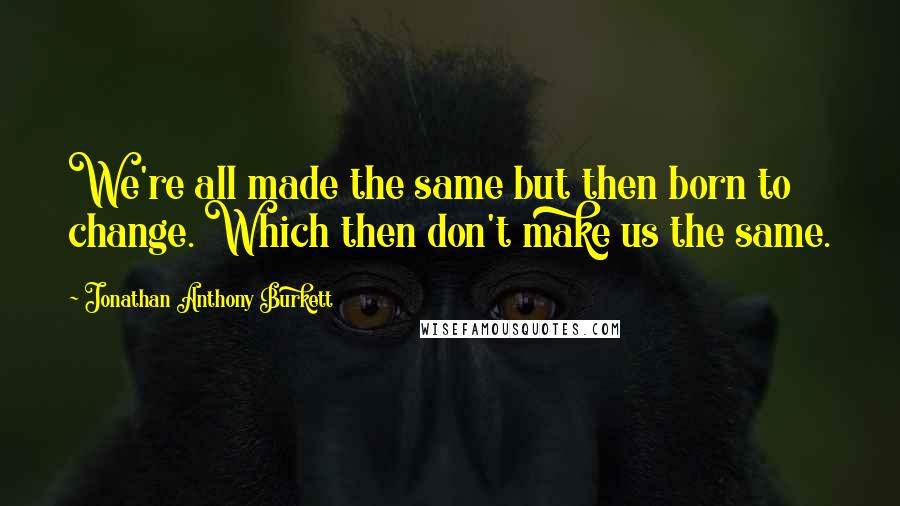 Jonathan Anthony Burkett Quotes: We're all made the same but then born to change. Which then don't make us the same.