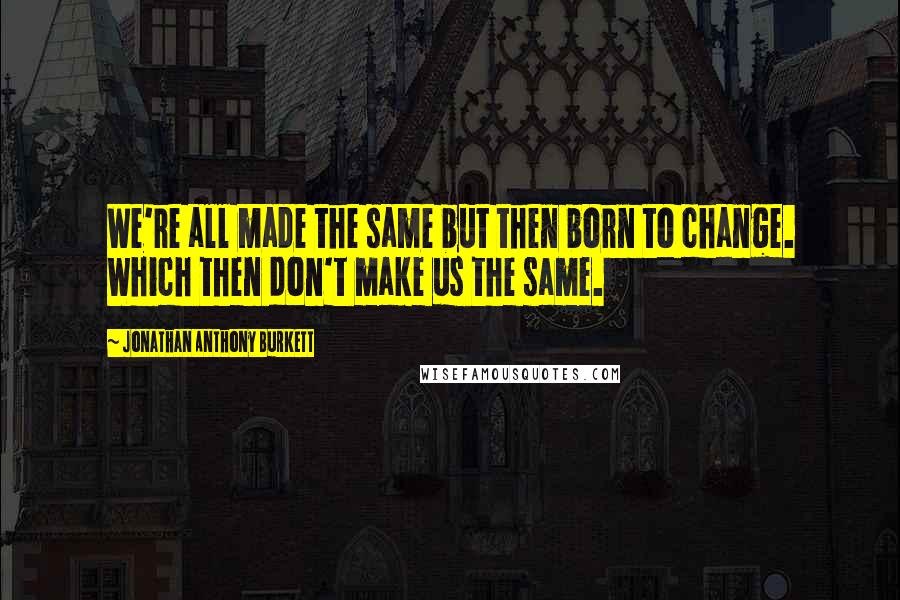 Jonathan Anthony Burkett Quotes: We're all made the same but then born to change. Which then don't make us the same.