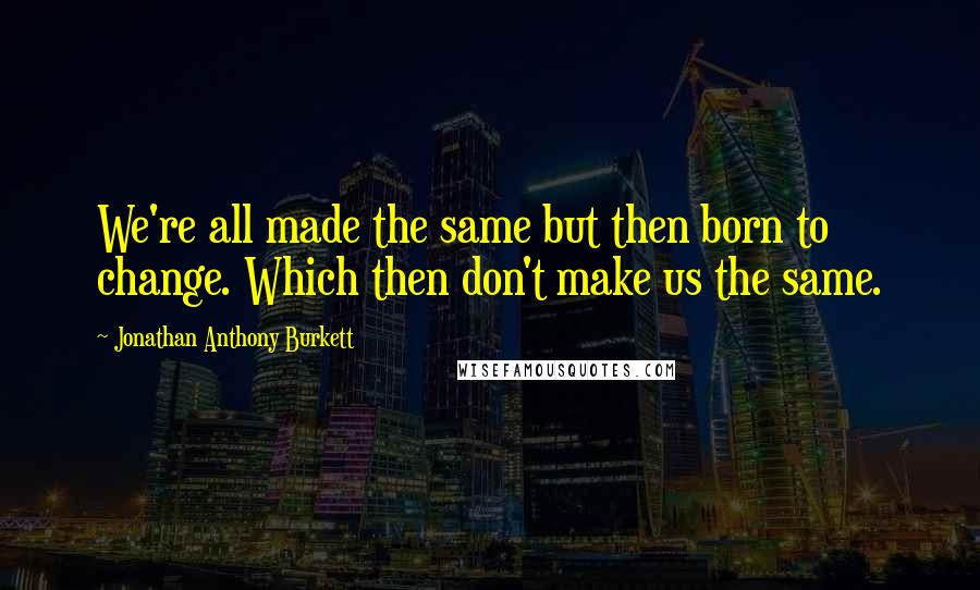 Jonathan Anthony Burkett Quotes: We're all made the same but then born to change. Which then don't make us the same.