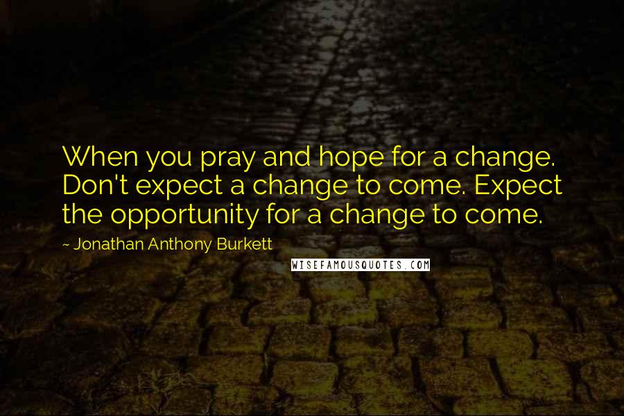 Jonathan Anthony Burkett Quotes: When you pray and hope for a change. Don't expect a change to come. Expect the opportunity for a change to come.