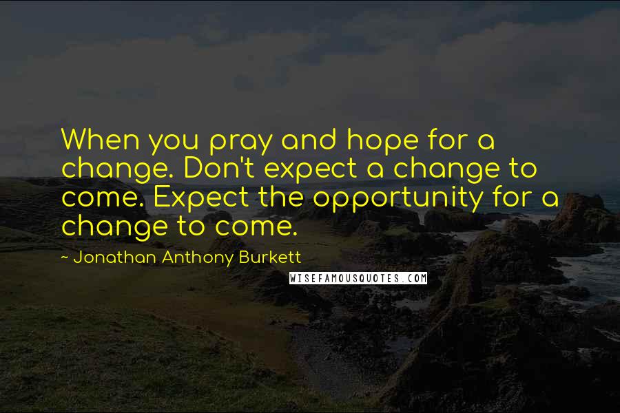 Jonathan Anthony Burkett Quotes: When you pray and hope for a change. Don't expect a change to come. Expect the opportunity for a change to come.
