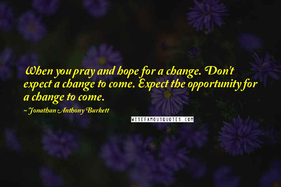 Jonathan Anthony Burkett Quotes: When you pray and hope for a change. Don't expect a change to come. Expect the opportunity for a change to come.