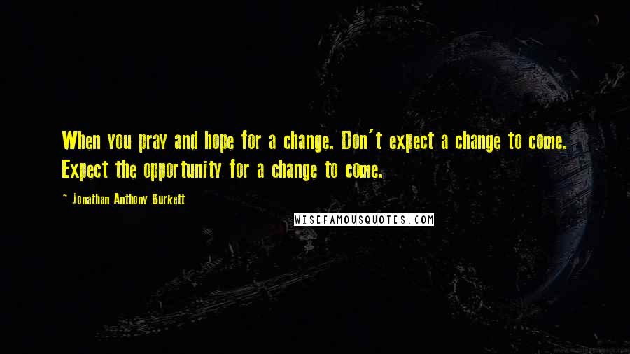 Jonathan Anthony Burkett Quotes: When you pray and hope for a change. Don't expect a change to come. Expect the opportunity for a change to come.