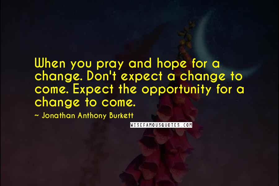 Jonathan Anthony Burkett Quotes: When you pray and hope for a change. Don't expect a change to come. Expect the opportunity for a change to come.