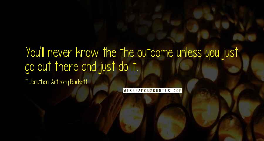 Jonathan Anthony Burkett Quotes: You'll never know the the outcome unless you just go out there and just do it.