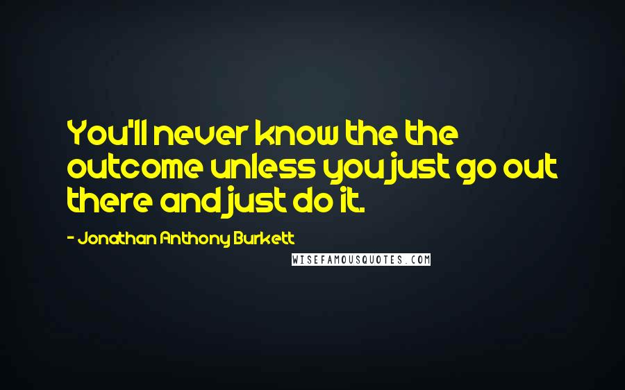 Jonathan Anthony Burkett Quotes: You'll never know the the outcome unless you just go out there and just do it.