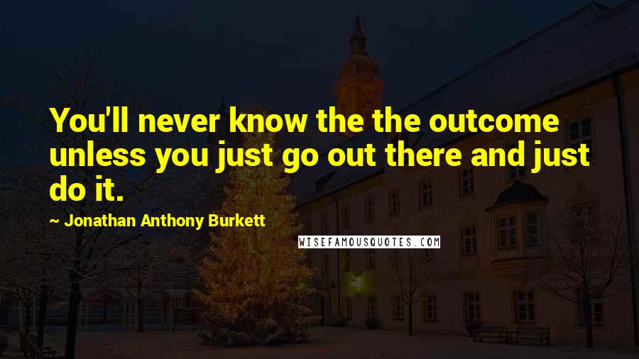 Jonathan Anthony Burkett Quotes: You'll never know the the outcome unless you just go out there and just do it.