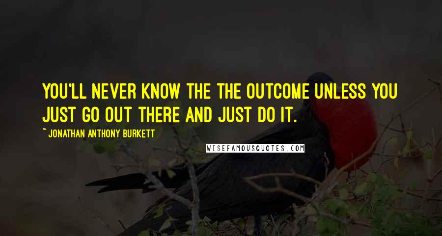 Jonathan Anthony Burkett Quotes: You'll never know the the outcome unless you just go out there and just do it.