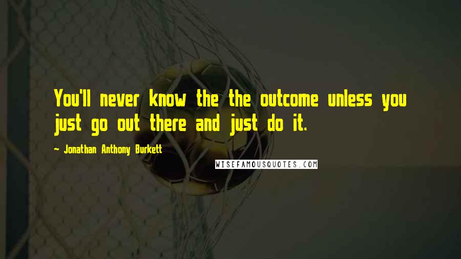 Jonathan Anthony Burkett Quotes: You'll never know the the outcome unless you just go out there and just do it.