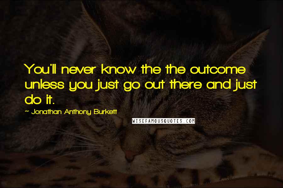 Jonathan Anthony Burkett Quotes: You'll never know the the outcome unless you just go out there and just do it.
