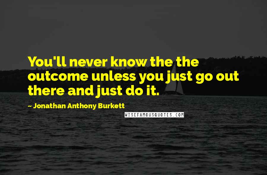 Jonathan Anthony Burkett Quotes: You'll never know the the outcome unless you just go out there and just do it.