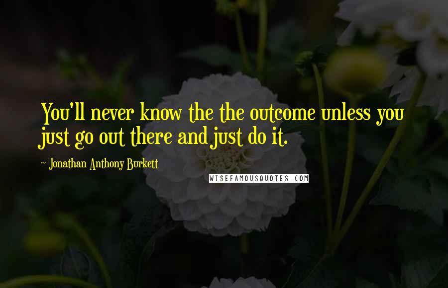 Jonathan Anthony Burkett Quotes: You'll never know the the outcome unless you just go out there and just do it.