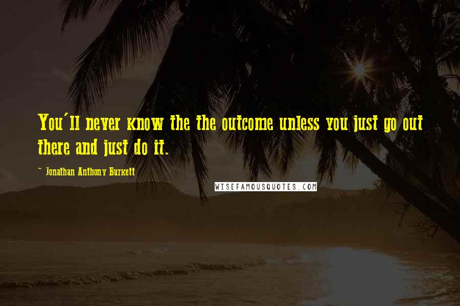 Jonathan Anthony Burkett Quotes: You'll never know the the outcome unless you just go out there and just do it.