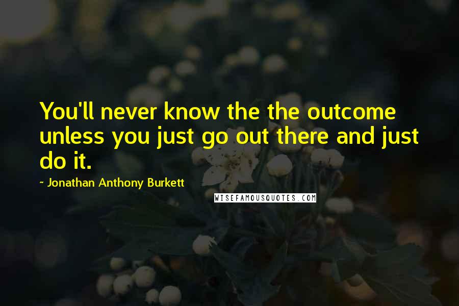 Jonathan Anthony Burkett Quotes: You'll never know the the outcome unless you just go out there and just do it.