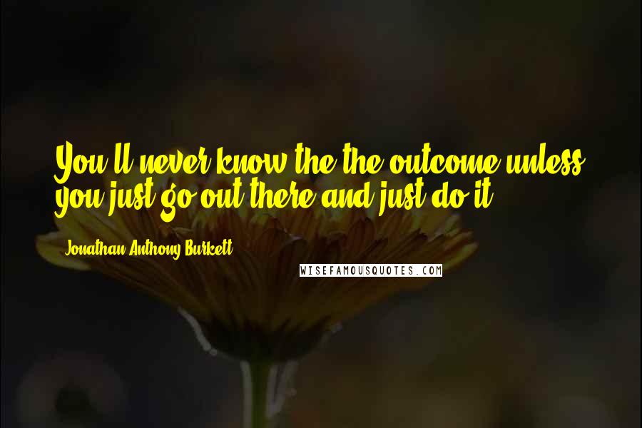 Jonathan Anthony Burkett Quotes: You'll never know the the outcome unless you just go out there and just do it.