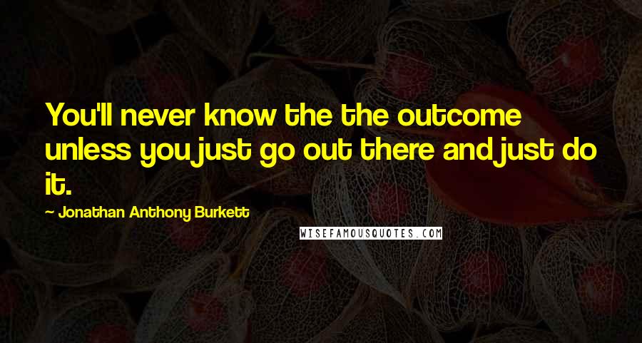 Jonathan Anthony Burkett Quotes: You'll never know the the outcome unless you just go out there and just do it.