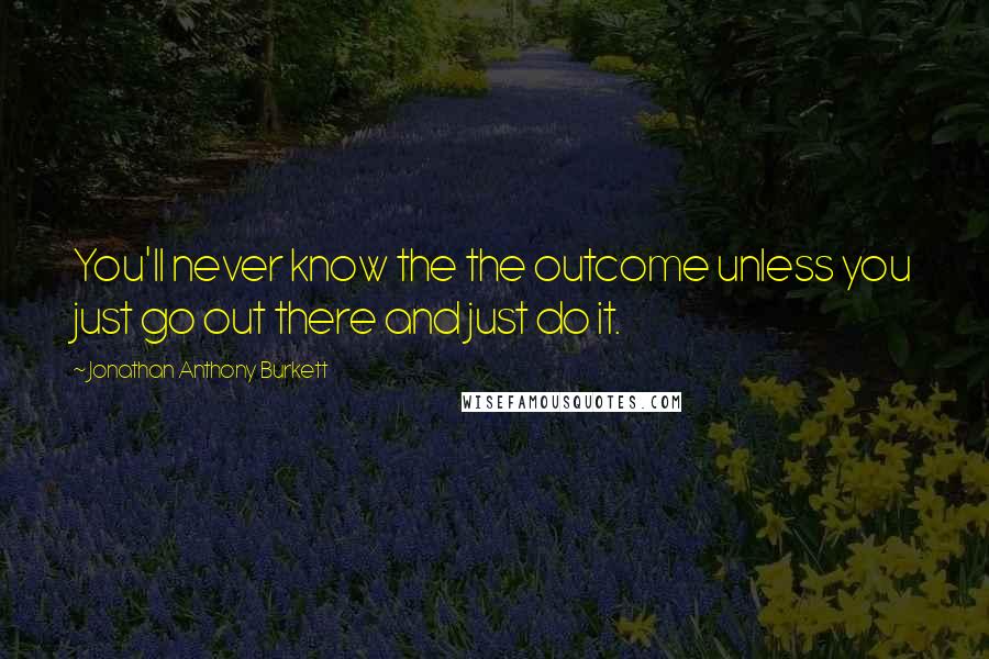 Jonathan Anthony Burkett Quotes: You'll never know the the outcome unless you just go out there and just do it.