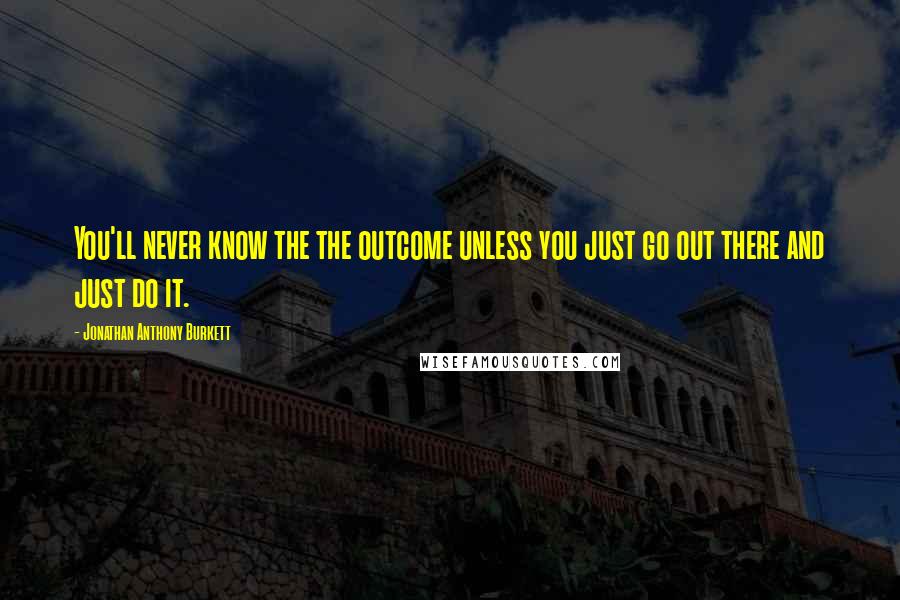 Jonathan Anthony Burkett Quotes: You'll never know the the outcome unless you just go out there and just do it.