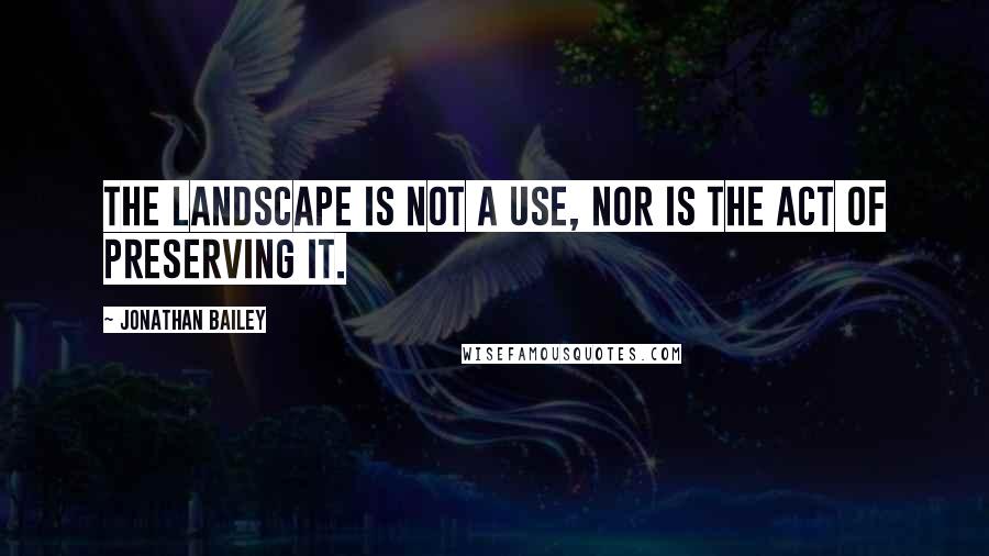 Jonathan Bailey Quotes: The landscape is not a use, nor is the act of preserving it.
