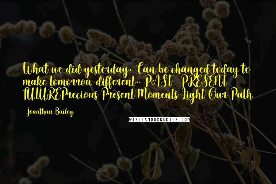 Jonathan Bailey Quotes: What we did yesterday, Can be changed today to make tomorrow different.. PAST / PRESENT / FUTUREPrecious Present Moments Light Our Path