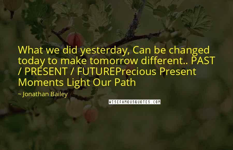 Jonathan Bailey Quotes: What we did yesterday, Can be changed today to make tomorrow different.. PAST / PRESENT / FUTUREPrecious Present Moments Light Our Path