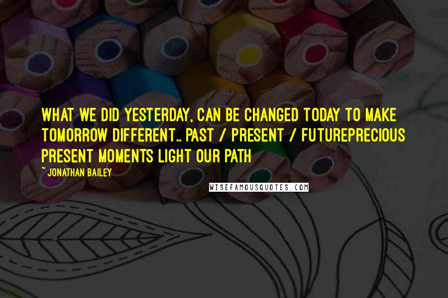 Jonathan Bailey Quotes: What we did yesterday, Can be changed today to make tomorrow different.. PAST / PRESENT / FUTUREPrecious Present Moments Light Our Path