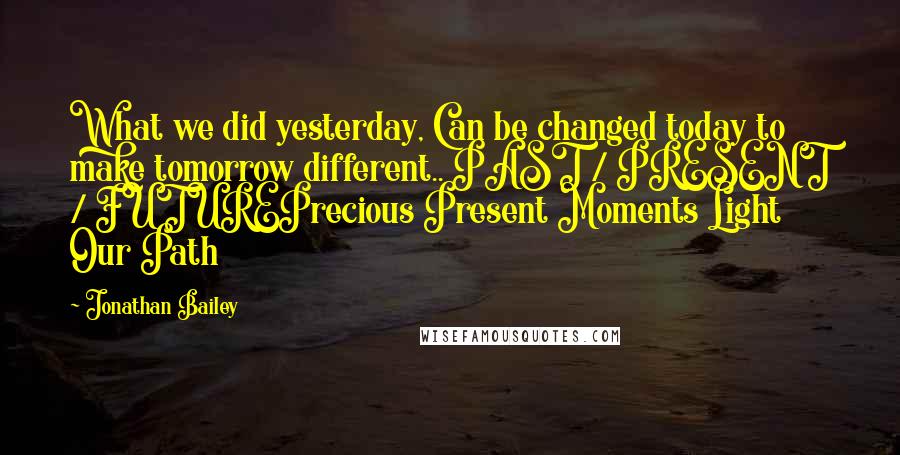 Jonathan Bailey Quotes: What we did yesterday, Can be changed today to make tomorrow different.. PAST / PRESENT / FUTUREPrecious Present Moments Light Our Path