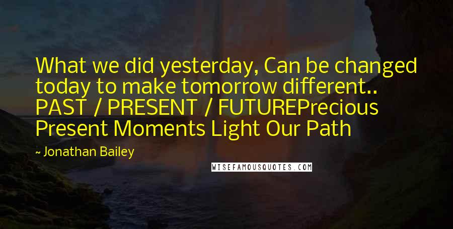 Jonathan Bailey Quotes: What we did yesterday, Can be changed today to make tomorrow different.. PAST / PRESENT / FUTUREPrecious Present Moments Light Our Path