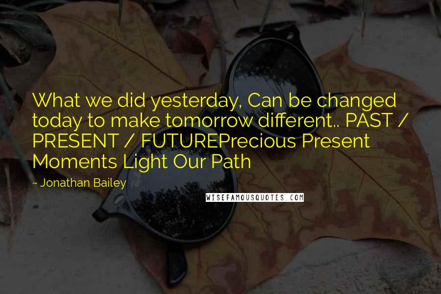 Jonathan Bailey Quotes: What we did yesterday, Can be changed today to make tomorrow different.. PAST / PRESENT / FUTUREPrecious Present Moments Light Our Path