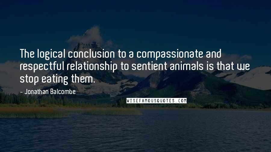 Jonathan Balcombe Quotes: The logical conclusion to a compassionate and respectful relationship to sentient animals is that we stop eating them.