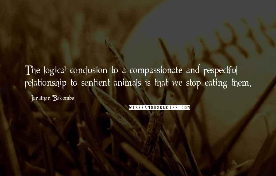 Jonathan Balcombe Quotes: The logical conclusion to a compassionate and respectful relationship to sentient animals is that we stop eating them.