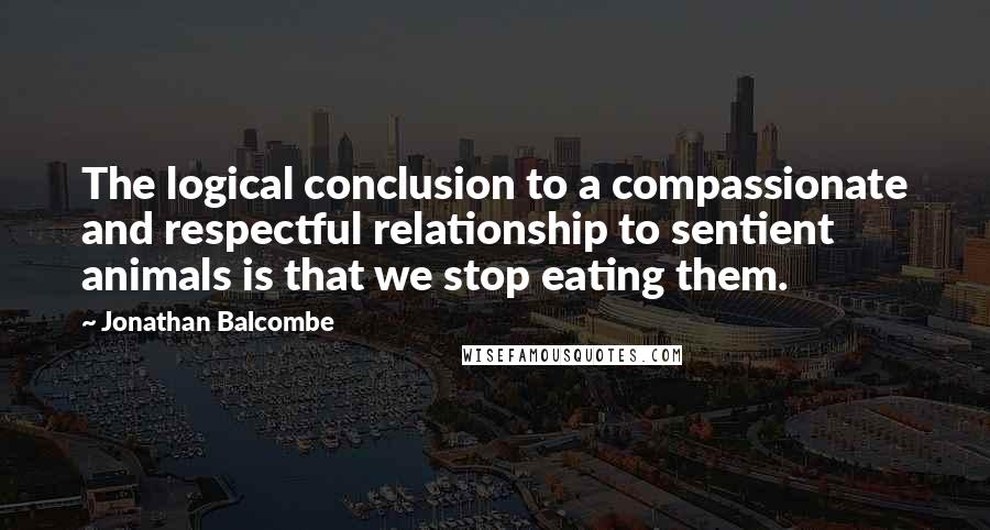 Jonathan Balcombe Quotes: The logical conclusion to a compassionate and respectful relationship to sentient animals is that we stop eating them.