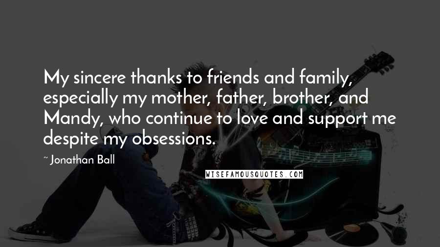 Jonathan Ball Quotes: My sincere thanks to friends and family, especially my mother, father, brother, and Mandy, who continue to love and support me despite my obsessions.