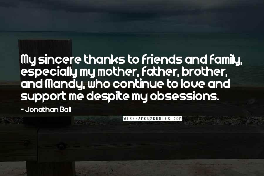 Jonathan Ball Quotes: My sincere thanks to friends and family, especially my mother, father, brother, and Mandy, who continue to love and support me despite my obsessions.