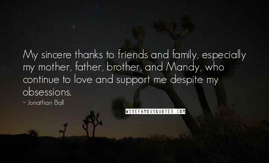 Jonathan Ball Quotes: My sincere thanks to friends and family, especially my mother, father, brother, and Mandy, who continue to love and support me despite my obsessions.